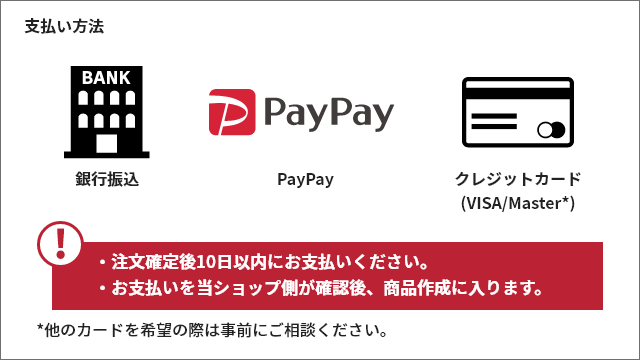 支払い方法　銀行振込　PayPay　クレジットカード (VISA/Master*)・注文確定後10日以内にお支払いください。 ・お支払いを当ショップ側が確認後、商品作成に入ります。